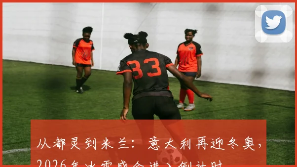 从都灵到米兰：意大利再迎冬奥，2026年冰雪盛会进入倒计时