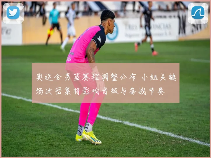 奥运会男篮赛程调整公布 小组关键场次密集将影响晋级与备战节奏