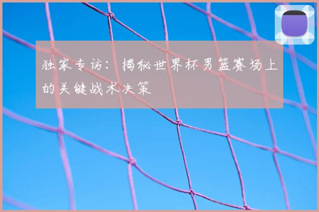 独家专访：揭秘世界杯男篮赛场上的关键战术决策