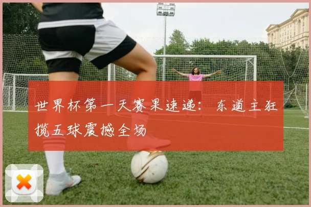 世界杯第一天赛果速递：东道主狂揽五球震撼全场