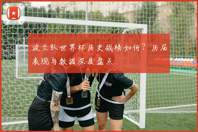 波兰队世界杯历史战绩如何？历届表现与数据深度盘点