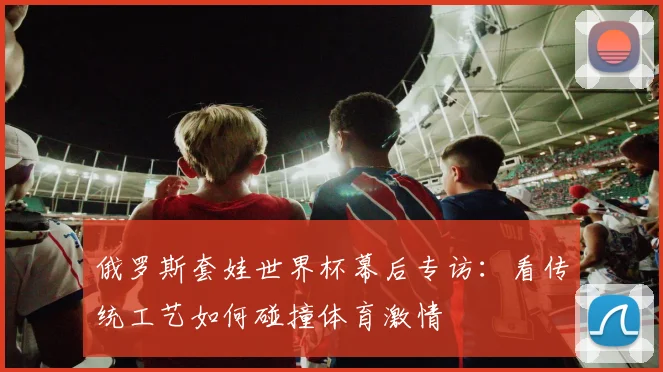 俄罗斯套娃世界杯幕后专访：看传统工艺如何碰撞体育激情