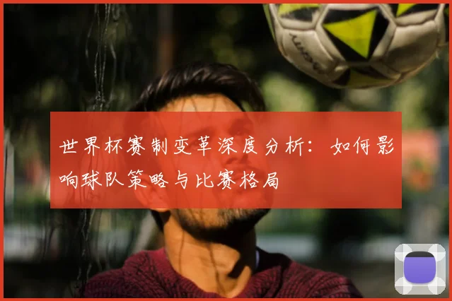 世界杯赛制变革深度分析：如何影响球队策略与比赛格局