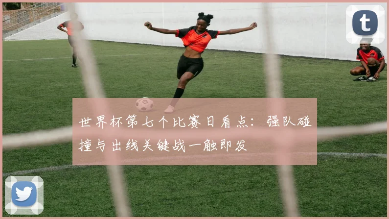世界杯第七个比赛日看点：强队碰撞与出线关键战一触即发