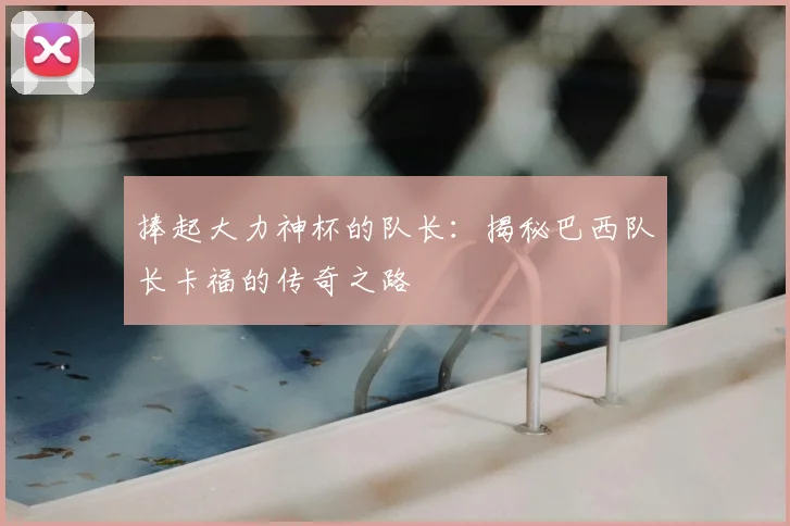 捧起大力神杯的队长：揭秘巴西队长卡福的传奇之路