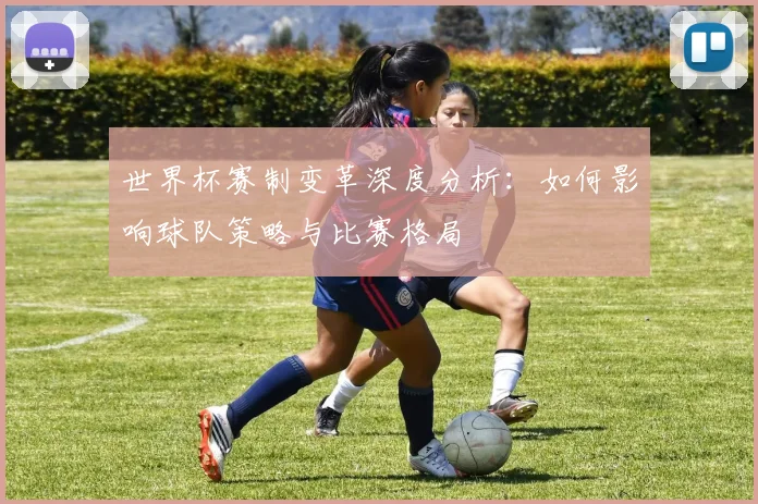 世界杯赛制变革深度分析：如何影响球队策略与比赛格局